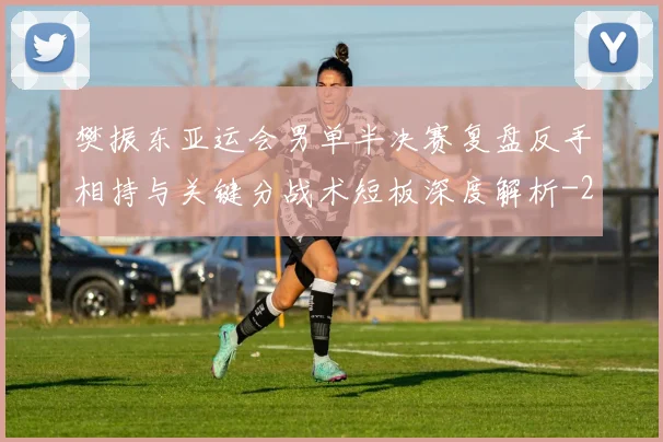 樊振东亚运会男单半决赛复盘反手相持与关键分战术短板深度解析