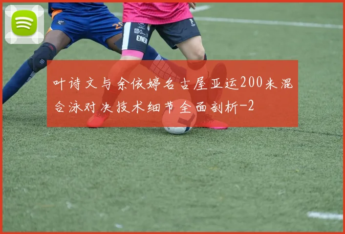叶诗文与余依婷名古屋亚运200米混合泳对决技术细节全面剖析