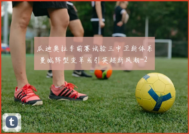 瓜迪奥拉季前赛试验三中卫新体系 曼城阵型变革或引英超新风潮