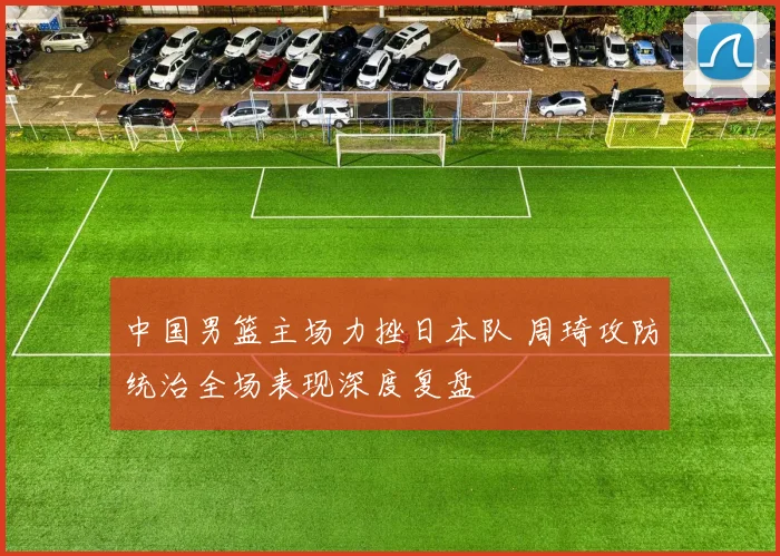 中国男篮主场力挫日本队 周琦攻防统治全场表现深度复盘