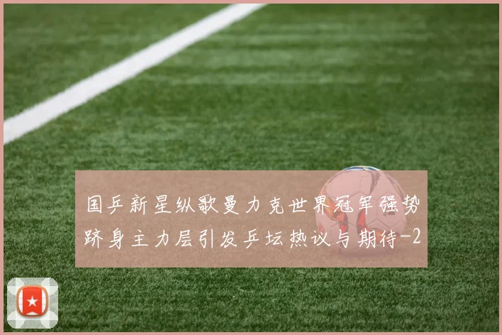 国乒新星纵歌曼力克世界冠军强势跻身主力层引发乒坛热议与期待