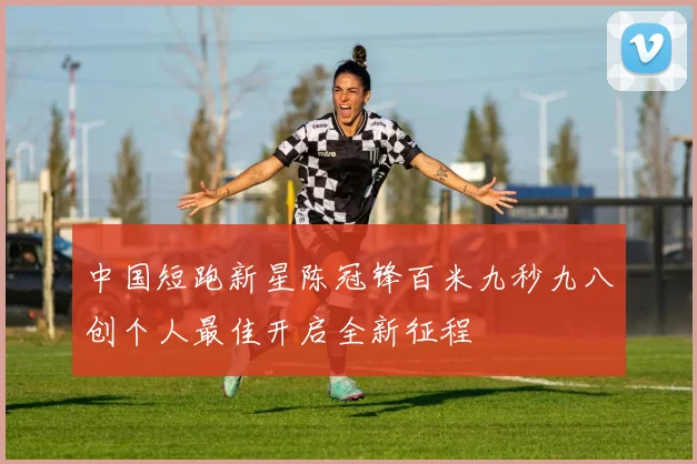 中国短跑新星陈冠锋百米九秒九八创个人最佳开启全新征程
