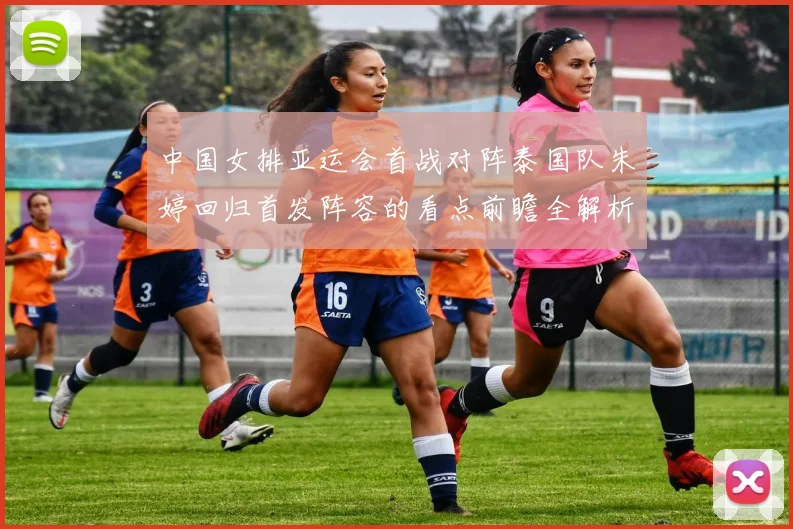 中国女排亚运会首战对阵泰国队朱婷回归首发阵容的看点前瞻全解析