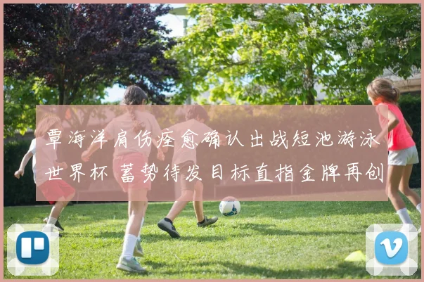 覃海洋肩伤痊愈确认出战短池游泳世界杯 蓄势待发目标直指金牌再创辉煌