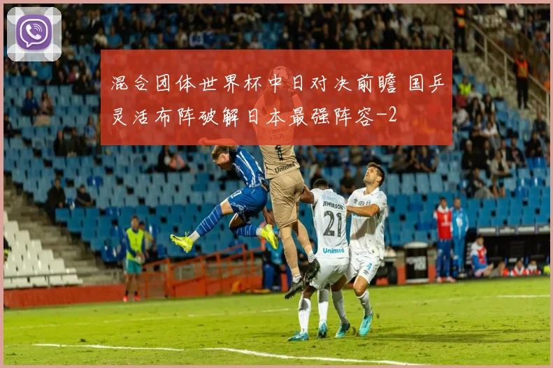 混合团体世界杯中日对决前瞻 国乒灵活布阵破解日本最强阵容