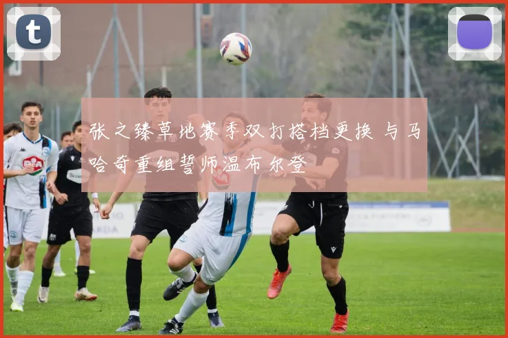 张之臻草地赛季双打搭档更换 与马哈奇重组誓师温布尔登