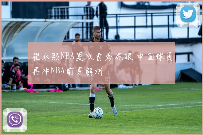 崔永熙NBA夏联首秀亮眼 中国球员再冲NBA前景解析
