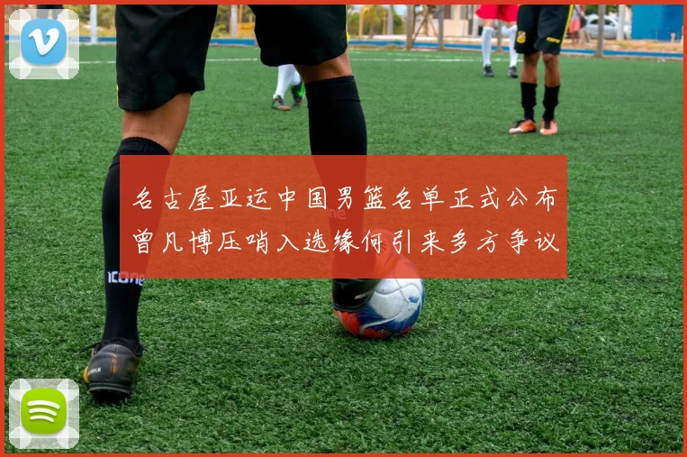 名古屋亚运中国男篮名单正式公布曾凡博压哨入选缘何引来多方争议