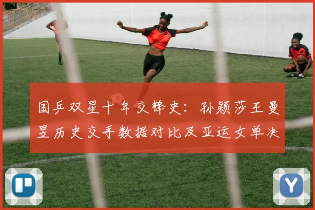 国乒双星十年交锋史:孙颖莎王曼昱历史交手数据对比及亚运女单决赛前瞻