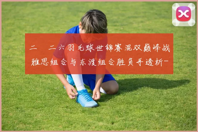 二〇二六羽毛球世锦赛混双巅峰战 雅思组合与东渡组合胜负手透析