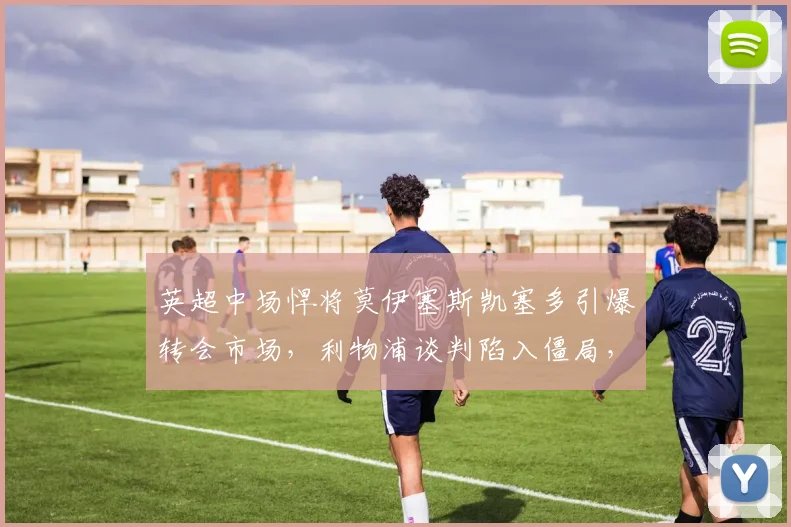 英超中场悍将莫伊塞斯凯塞多引爆转会市场，利物浦谈判陷入僵局，切尔西加入争夺，球员意愿决定一切