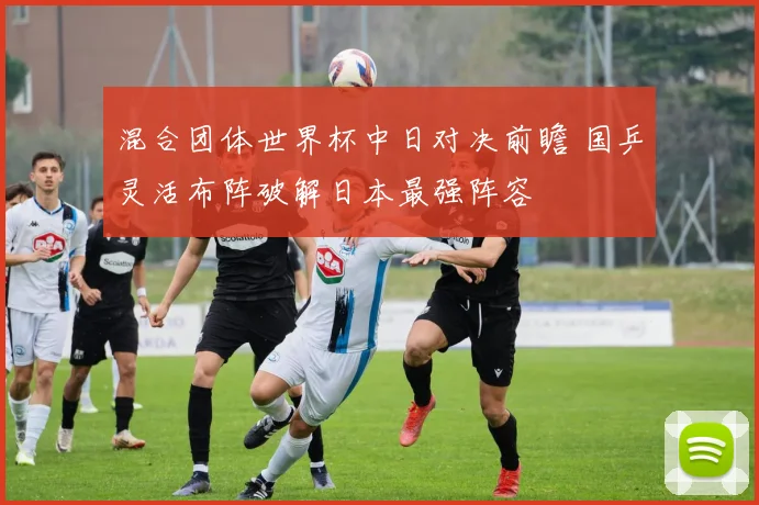混合团体世界杯中日对决前瞻 国乒灵活布阵破解日本最强阵容