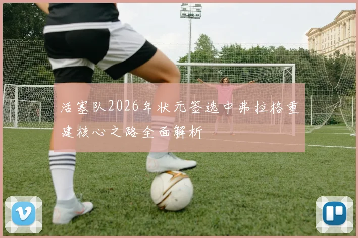 活塞队2026年状元签选中弗拉格重建核心之路全面解析
