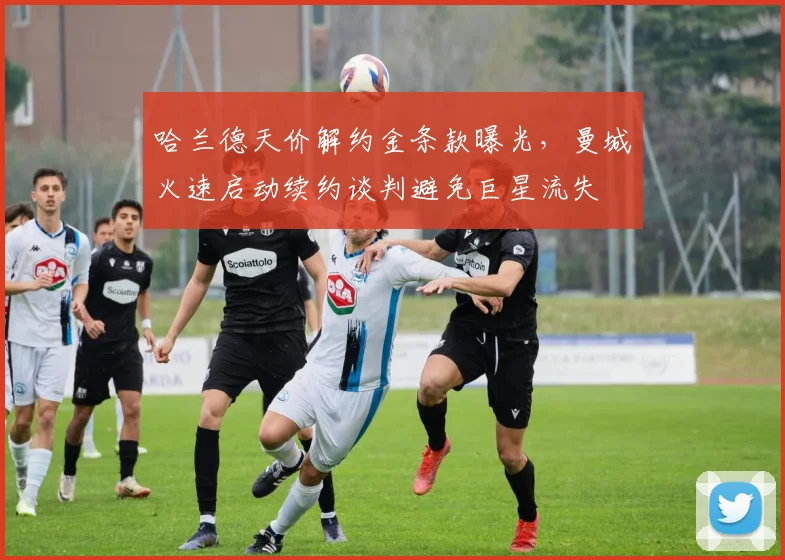 哈兰德天价解约金条款曝光，曼城火速启动续约谈判避免巨星流失