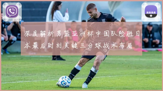 深度解析男篮亚洲杯中国队险胜日本最后时刻关键三分球战术布局