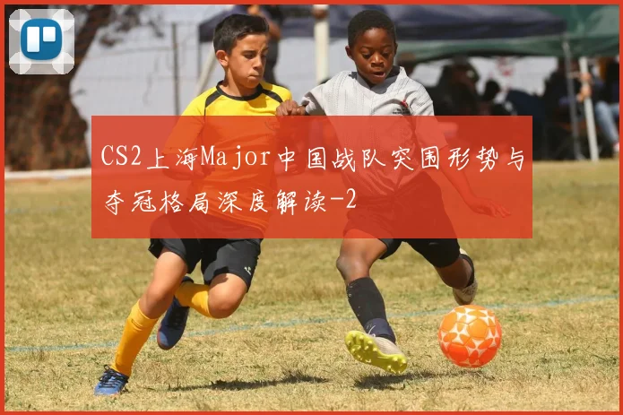 CS2上海Major中国战队突围形势与夺冠格局深度解读