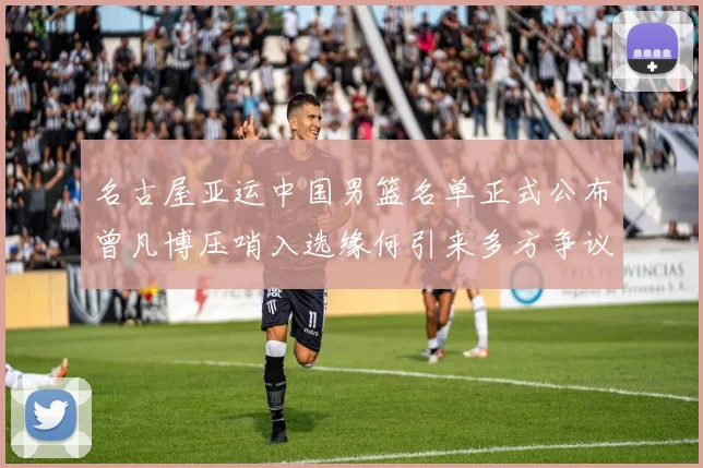 名古屋亚运中国男篮名单正式公布曾凡博压哨入选缘何引来多方争议