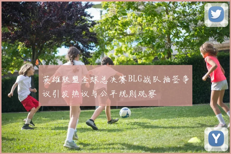 英雄联盟全球总决赛BLG战队抽签争议引发热议与公平规则观察