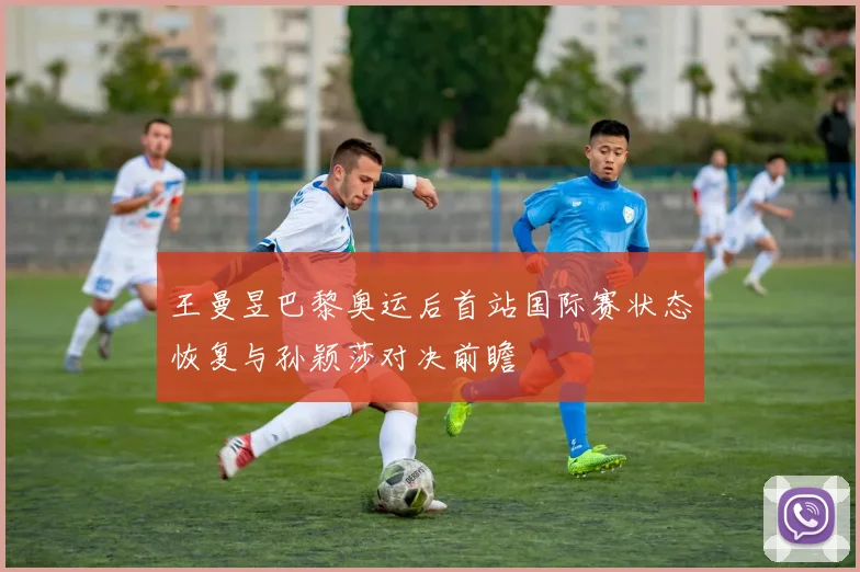 王曼昱巴黎奥运后首站国际赛状态恢复与孙颖莎对决前瞻