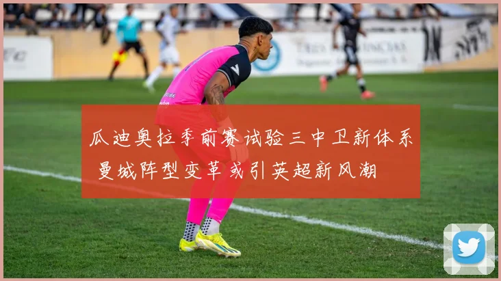 瓜迪奥拉季前赛试验三中卫新体系 曼城阵型变革或引英超新风潮