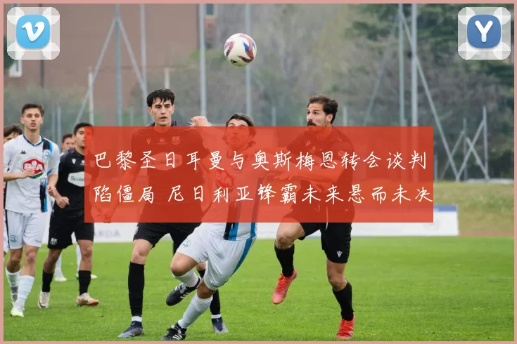 巴黎圣日耳曼与奥斯梅恩转会谈判陷僵局 尼日利亚锋霸未来悬而未决
