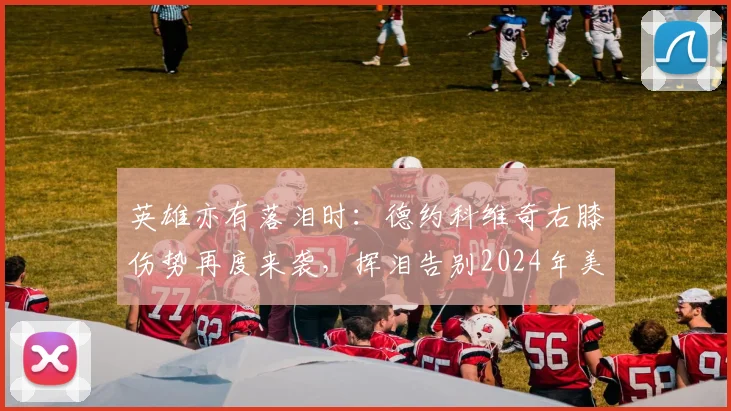 英雄亦有落泪时：德约科维奇右膝伤势再度来袭，挥泪告别2024年美国网球公开赛卫冕舞台
