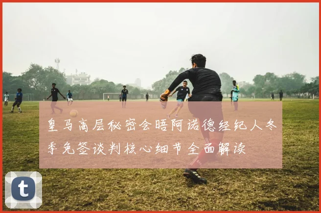 皇马高层秘密会晤阿诺德经纪人冬季免签谈判核心细节全面解读