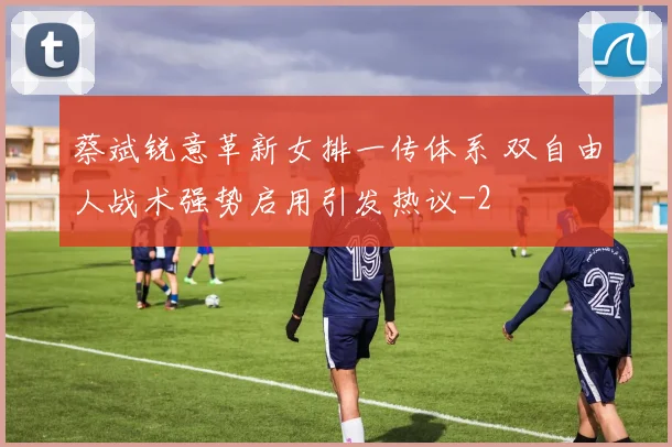 蔡斌锐意革新女排一传体系 双自由人战术强势启用引发热议