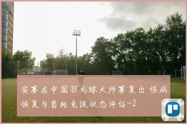 安赛龙中国羽毛球大师赛复出 伤病恢复与首轮竞技状态评估