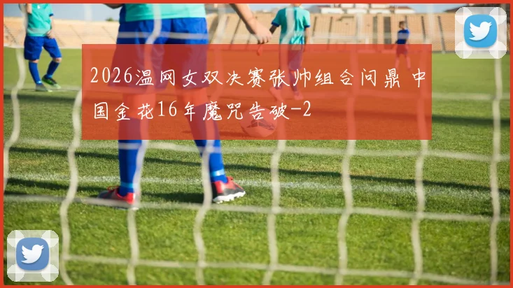 2026温网女双决赛张帅组合问鼎 中国金花16年魔咒告破