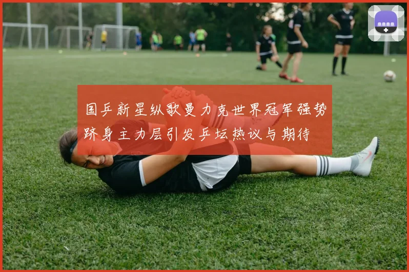 国乒新星纵歌曼力克世界冠军强势跻身主力层引发乒坛热议与期待