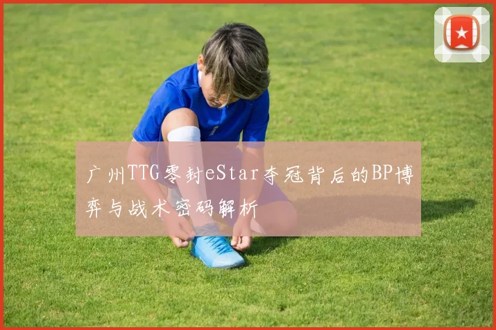 广州TTG零封eStar夺冠背后的BP博弈与战术密码解析