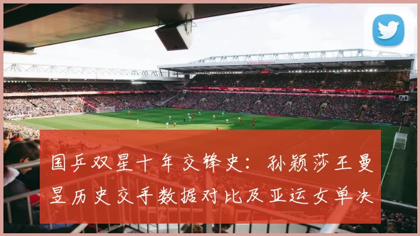 国乒双星十年交锋史：孙颖莎王曼昱历史交手数据对比及亚运女单决赛前瞻