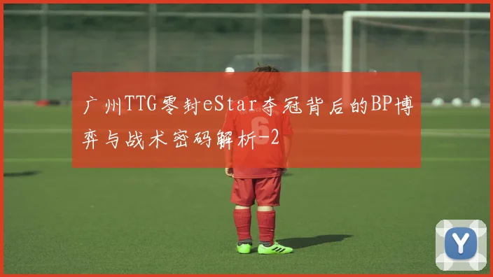 广州TTG零封eStar夺冠背后的BP博弈与战术密码解析