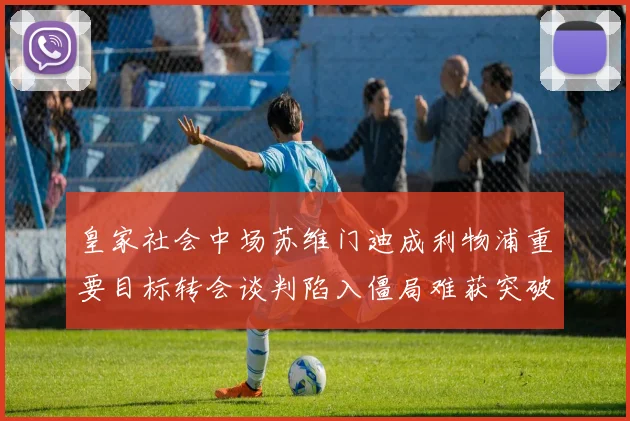 皇家社会中场苏维门迪成利物浦重要目标转会谈判陷入僵局难获突破
