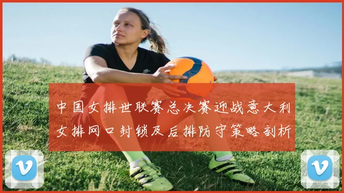 中国女排世联赛总决赛迎战意大利女排网口封锁及后排防守策略剖析