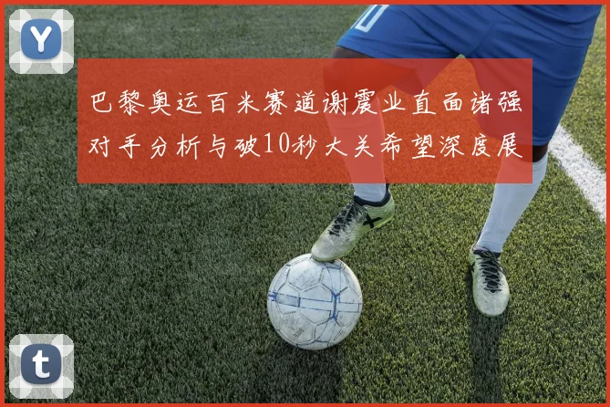 巴黎奥运百米赛道谢震业直面诸强对手分析与破10秒大关希望深度展望