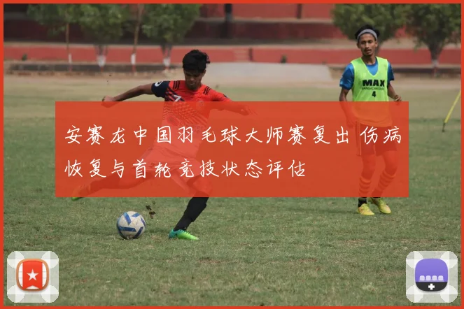 安赛龙中国羽毛球大师赛复出 伤病恢复与首轮竞技状态评估