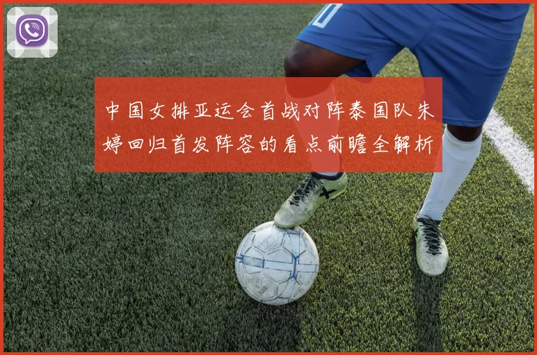 中国女排亚运会首战对阵泰国队朱婷回归首发阵容的看点前瞻全解析