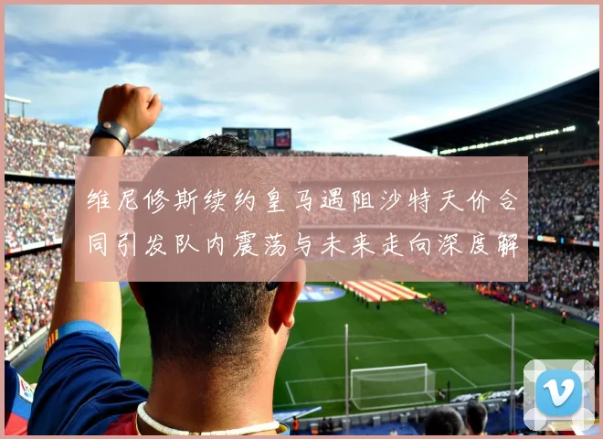 维尼修斯续约皇马遇阻沙特天价合同引发队内震荡与未来走向深度解析