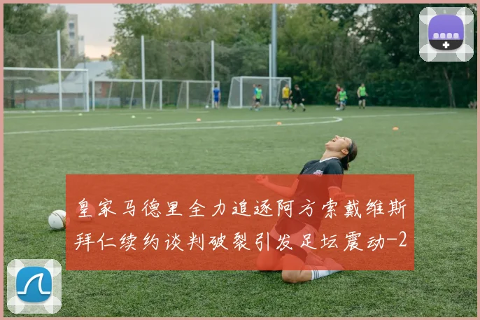 皇家马德里全力追逐阿方索戴维斯拜仁续约谈判破裂引发足坛震动