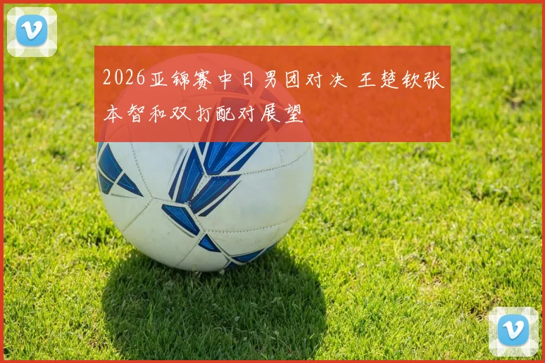 2026亚锦赛中日男团对决 王楚钦张本智和双打配对展望