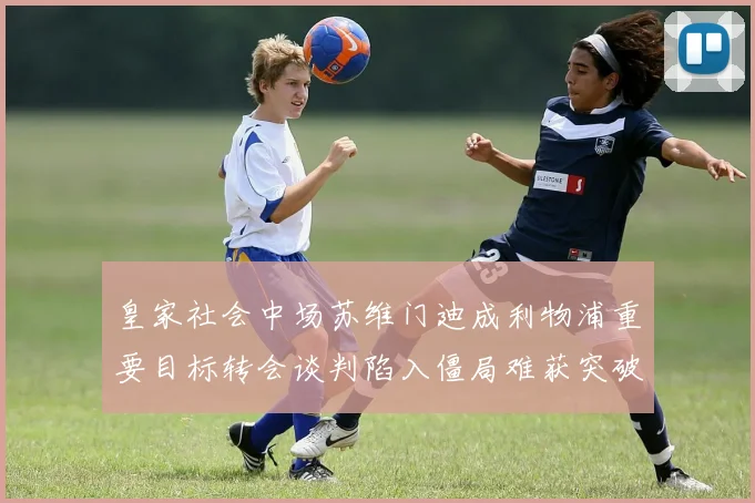 皇家社会中场苏维门迪成利物浦重要目标转会谈判陷入僵局难获突破