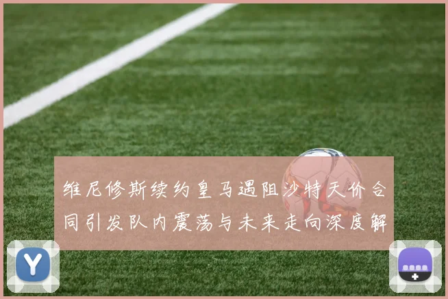 维尼修斯续约皇马遇阻沙特天价合同引发队内震荡与未来走向深度解析